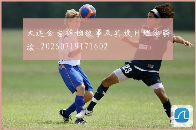 大运会吉祥物故事及其设计理念解读_20260719171602