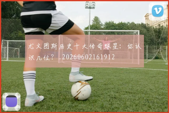 尤文图斯历史十大传奇球星:你认识几位?_20260602161912