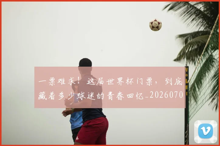 一票难求!这届世界杯门票,到底藏着多少球迷的青春回忆_20260702173040