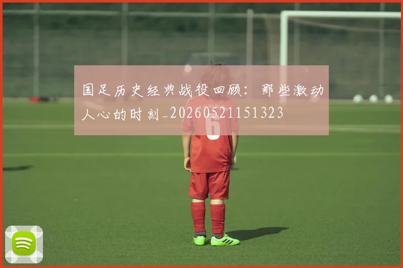 国足历史经典战役回顾:那些激动人心的时刻_20260521151323