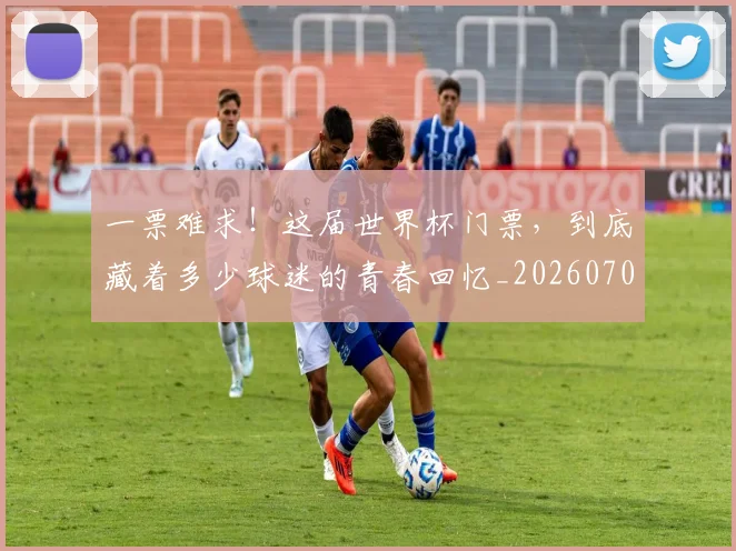 一票难求！这届世界杯门票，到底藏着多少球迷的青春回忆_20260702173040