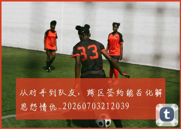 从对手到队友,跨区签约能否化解恩怨情仇_20260703212039