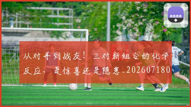 从对手到战友!三对新组合的化学反应,是惊喜还是隐患_20260718001046