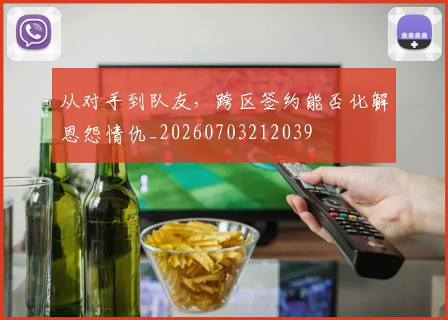 从对手到队友，跨区签约能否化解恩怨情仇_20260703212039