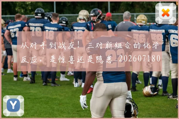 从对手到战友!三对新组合的化学反应,是惊喜还是隐患_20260718001046