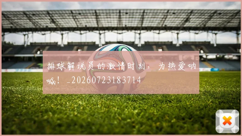 排球解说员的激情时刻,为热爱呐喊!_20260723183714