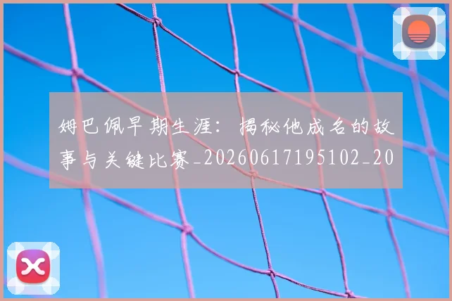 姆巴佩早期生涯:揭秘他成名的故事与关键比赛_20260617195102_20260703231718_20260720185718