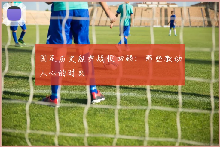 国足历史经典战役回顾:那些激动人心的时刻