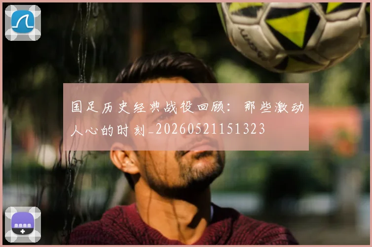 国足历史经典战役回顾:那些激动人心的时刻_20260521151323